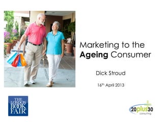 Marketing to the
Ageing Consumer
Dick Stroud
16th April 2013
 