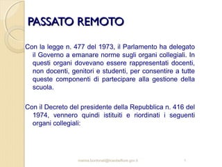 PASSATO REMOTO
Con la legge n. 477 del 1973, il Parlamento ha delegato
il Governo a emanare norme sugli organi collegiali. In
questi organi dovevano essere rappresentati docenti,
non docenti, genitori e studenti, per consentire a tutte
queste componenti di partecipare alla gestione della
scuola.
Con il Decreto del presidente della Repubblica n. 416 del
1974, vennero quindi istituiti e riordinati i seguenti
organi collegiali:

marina.bordonali@liceobelfiore.gov.it

1

 