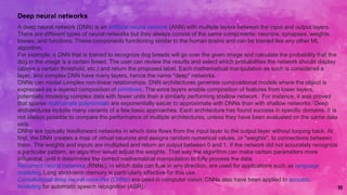 10
Deep neural networks
A deep neural network (DNN) is an artificial neural network (ANN) with multiple layers between the input and output layers.
There are different types of neural networks but they always consist of the same components: neurons, synapses, weights,
biases, and functions. These components functioning similar to the human brains and can be trained like any other ML
algorithm.
For example, a DNN that is trained to recognize dog breeds will go over the given image and calculate the probability that the
dog in the image is a certain breed. The user can review the results and select which probabilities the network should display
(above a certain threshold, etc.) and return the proposed label. Each mathematical manipulation as such is considered a
layer, and complex DNN have many layers, hence the name "deep" networks.
DNNs can model complex non-linear relationships. DNN architectures generate compositional models where the object is
expressed as a layered composition of primitives. The extra layers enable composition of features from lower layers,
potentially modeling complex data with fewer units than a similarly performing shallow network. For instance, it was proved
that sparse multivariate polynomials are exponentially easier to approximate with DNNs than with shallow networks.[ Deep
architectures include many variants of a few basic approaches. Each architecture has found success in specific domains. It is
not always possible to compare the performance of multiple architectures, unless they have been evaluated on the same data
sets.
DNNs are typically feedforward networks in which data flows from the input layer to the output layer without looping back. At
first, the DNN creates a map of virtual neurons and assigns random numerical values, or "weights", to connections between
them. The weights and inputs are multiplied and return an output between 0 and 1. If the network did not accurately recognize
a particular pattern, an algorithm would adjust the weights. That way the algorithm can make certain parameters more
influential, until it determines the correct mathematical manipulation to fully process the data.
Recurrent neural networks (RNNs), in which data can flow in any direction, are used for applications such as language
modeling. Long short-term memory is particularly effective for this use.
Convolutional deep neural networks (CNNs) are used in computer vision. CNNs also have been applied to acoustic
modeling for automatic speech recognition (ASR).[
 
