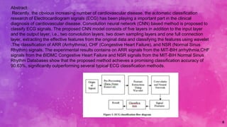 4
Abstract:
Recently, the obvious increasing number of cardiovascular disease, the automatic classification
research of Electrocardiogram signals (ECG) has been playing a important part in the clinical
diagnosis of cardiovascular disease. Convolution neural network (CNN) based method is proposed to
classify ECG signals. The proposed CNN model consists of five layers in addition to the input layer
and the output layer, i.e., two convolution layers, two down sampling layers and one full connection
layer, extracting the effective features from the original data and classifying the features using wavelet
.The classification of ARR (Arrhythmia), CHF (Congestive Heart Failure), and NSR (Normal Sinus
Rhythm) signals. The experimental results contains on ARR signals from the MIT-BIH arrhythmia,CHF
signals from the BIDMC Congestive Heart Failure and NSR signals from the MIT-BIH Normal Sinus
Rhythm Databases show that the proposed method achieves a promising classification accuracy of
90.63%, significantly outperforming several typical ECG classification methods.
 
