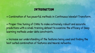 6
INTRODUCTION
« Combination of two powerful methods in Continuous Wavelet Transform.
« Proper fine tuning of CNNs to make extremely robust and accurate
predictions with a small training dataset to examine the efficacy of Deep
learning methods under data constraints.
« Increase our understanding of the features being used and finding the
best suited combination of features and Neural networks.
 
