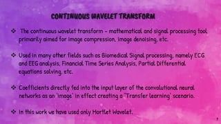 7
CONTINUOUS WAVELET TRANSFORM
 The continuous wavelet transform - mathematical and signal processing tool
primarily aimed for image compression, image denoising, etc.
 Used in many other fields such as Biomedical Signal processing, namely ECG
and EEG analysis, Financial Time Series Analysis, Partial Differential
equations solving, etc.
 Coefficients directly fed into the input layer of the convolutional neural
networks as an ‘image’ in effect creating a “Transfer learning’ scenario.
 In this work we have used only Mortlet Wavelet.
 