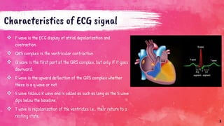 Characteristics of ECG signal
 P wave is the ECG display of atrial depolarization and
contraction.
 QRS complex is the ventricular contraction
 Q wave is the first part of the QRS complex, but only if it goes
downward.
 R wave is the upward deflection of the QRS complex whether
there is a q wave or not
 S wave follows R wave and is called as such as long as the S wave
dips below the baseline.
 T wave is repolarization of the ventricles i.e., their return to a
resting state.
8
 