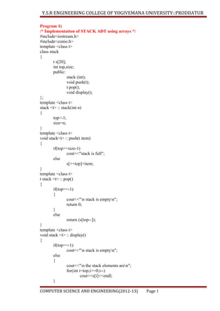 Y.S.R ENGINEERING COLLEGE OF YOGIVEMANA UNIVERSITY::PRODDATUR
Program 1)
/* Implementation of STACK ADT using arrays */
#include<iostream.h>
#include<conio.h>
template <class t>
class stack
{
t s[20];
int top,size;
public:
stack (int);
void push(t);
t pop();
void display();
};
template <class t>
stack <t> :: stack(int n)
{
top=-1;
size=n;
}
template <class t>
void stack<t> :: push(t item)
{
if(top>=size-1)
cout<<"stack is full";
else
s[++top]=item;
}
template <class t>
t stack <t> :: pop()
{
if(top==-1)
{
cout<<"n stack is emptyn";
return 0;
}
else
return (s[top--]);
}
template <class t>
void stack <t> :: display()
{
if(top==-1)
cout<<"n stack is emptyn";
else
{
cout<<"n the stack elements aren";
for(int i=top;i>=0;i--)
cout<<s[i]<<endl;
}
COMPUTER SCIENCE AND ENGINEERING(2012-13)

Page 1

 