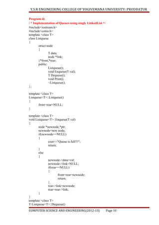Y.S.R ENGINEERING COLLEGE OF YOGIVEMANA UNIVERSITY::PRODDATUR
Program 4)
/ * Implementation of Queues using singly LinkedList */
#include<iostream.h>
#include<conio.h>
template <class T>
class Listqueue
{
struct node
{
T data;
node *link;
}*front,*rear;
public:
Listqueue();
void Enqueue(T val);
T Dequeue();
void Print();
~Listqueue();
};
template <class T>
Listqueue<T>::Listqueue()
{
front=rear=NULL;
}
template <class T>
void Listqueue<T>::Enqueue(T val)
{
node *newnode,*ptr;
newnode=new node;
if(newnode==NULL)
{
cout<<"Queue is full!!!";
return;
}
else
{
newnode->data=val;
newnode->link=NULL;
if(rear==NULL)
{
front=rear=newnode;
return;
}
rear->link=newnode;
rear=rear->link;
}
}
template <class T>
T Listqueue<T>::Dequeue()
COMPUTER SCIENCE AND ENGINEERING(2012-13)

Page 10

 