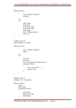 Y.S.R ENGINEERING COLLEGE OF YOGIVEMANA UNIVERSITY::PRODDATUR
{
if(front==NULL)
{
cout<<"Queue is empty!!!";
return(0);
}
else
{
node *temp;
temp=front;
T val=front->data;
front=front->link;
delete temp;
cout<<"Deleted item is:";
return val;
}
}
template <class T>
void Listqueue<T>::Print()
{
if(front==NULL)
{
cout<<"Queue is empty!!!";
return;
}
else
{
node *ptr;
ptr=front;
cout<<"Elements in the Queue are:n" ;
while(ptr!=NULL)
{
cout<<ptr->data<<" ";
ptr=ptr->link;
}
}
}
template <class T>
Listqueue<T>::~Listqueue()
{
if(front==NULL)
return;
node *temp;
while(front!=NULL)
{
temp=front;
front=front->link;
delete temp;
}
COMPUTER SCIENCE AND ENGINEERING(2012-13)

Page 11

 