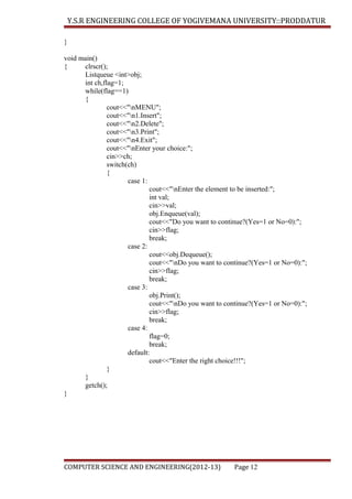 Y.S.R ENGINEERING COLLEGE OF YOGIVEMANA UNIVERSITY::PRODDATUR
}
void main()
{
clrscr();
Listqueue <int>obj;
int ch,flag=1;
while(flag==1)
{
cout<<"nMENU";
cout<<"n1.Insert";
cout<<"n2.Delete";
cout<<"n3.Print";
cout<<"n4.Exit";
cout<<"nEnter your choice:";
cin>>ch;
switch(ch)
{
case 1:
cout<<"nEnter the element to be inserted:";
int val;
cin>>val;
obj.Enqueue(val);
cout<<"Do you want to continue?(Yes=1 or No=0):";
cin>>flag;
break;
case 2:
cout<<obj.Dequeue();
cout<<"nDo you want to continue?(Yes=1 or No=0):";
cin>>flag;
break;
case 3:
obj.Print();
cout<<"nDo you want to continue?(Yes=1 or No=0):";
cin>>flag;
break;
case 4:
flag=0;
break;
default:
cout<<"Enter the right choice!!!";
}
}
getch();
}

COMPUTER SCIENCE AND ENGINEERING(2012-13)

Page 12

 