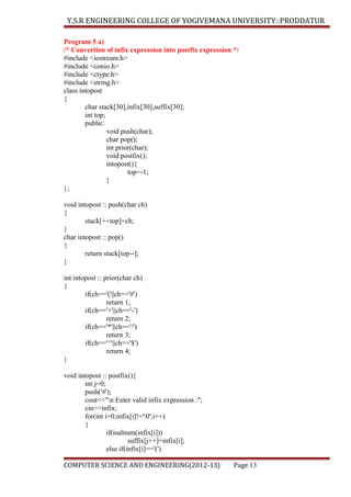 Y.S.R ENGINEERING COLLEGE OF YOGIVEMANA UNIVERSITY::PRODDATUR
Program 5 a)
/* Convertion of infix expression into postfix expression */
#include <iostream.h>
#include <conio.h>
#include <ctype.h>
#include <string.h>
class intopost
{
char stack[30],infix[30],suffix[30];
int top;
public:
void push(char);
char pop();
int prior(char);
void postfix();
intopost(){
top=-1;
}
};
void intopost :: push(char ch)
{
stack[++top]=ch;
}
char intopost :: pop()
{
return stack[top--];
}
int intopost :: prior(char ch)
{
if(ch=='('||ch=='#')
return 1;
if(ch=='+'||ch=='-')
return 2;
if(ch=='*'||ch=='/')
return 3;
if(ch=='^'||ch=='$')
return 4;
}
void intopost :: postfix(){
int j=0;
push('#');
cout<<"n Enter valid infix expression :";
cin>>infix;
for(int i=0;infix[i]!='0';i++)
{
if(isalnum(infix[i]))
suffix[j++]=infix[i];
else if(infix[i]=='(')
COMPUTER SCIENCE AND ENGINEERING(2012-13)

Page 13

 