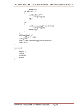 Y.S.R ENGINEERING COLLEGE OF YOGIVEMANA UNIVERSITY::PRODDATUR
push(infix[i]);
else if(infix[i]==')')
{
while(stack[top]!='(')
suffix[j++]=pop();
pop();
}
else
{
while(prior(stack[top])>=prior(infix[i]))
suffix[j++]=pop();
push(infix[i]);
}
}
while(stack[top]!='#')
suffix[j++]=pop();
suffix[j]='0';
cout<<"n The corresponding postfix expression is";
cout<<suffix;
}
void main()
{
intopost p;
clrscr();
p.postfix();
getch();
}

COMPUTER SCIENCE AND ENGINEERING(2012-13)

Page 14

 