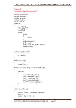 Y.S.R ENGINEERING COLLEGE OF YOGIVEMANA UNIVERSITY::PRODDATUR
Program 5c)
/* evaluation of posffix expression */
#include <iostream.h>
#include <conio.h>
#include <ctype.h>
#include <math.h>
#define MAX 50
class eval
{
int s[MAX],top;
char p[20];
double res;
public :
eval()
{
top=-1;
}
void push(double);
double pop();
double result(char, double, double);
void suffixeval();
};
void eval :: push(double e)
{
s[++top]=e;
}
double eval :: pop()
{
return s[top--];
}
double eval :: result(char p,double op1,double op2)
{
switch(p)
{
case '+': return (op2+op1);
case '-': return (op2-op1);
case '*': return (op2*op1);
case '/': return (op2/op1);
case '^': return pow(op2,op1);
}
}
void eval :: suffixeval()
{
cout<<"n Enter a valid postfix expression :";
cin>>p;
for(int i=0;p[i]!='0';i++)
{
COMPUTER SCIENCE AND ENGINEERING(2012-13)

Page 17

 