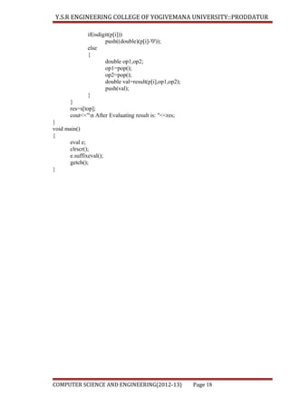 Y.S.R ENGINEERING COLLEGE OF YOGIVEMANA UNIVERSITY::PRODDATUR
if(isdigit(p[i]))
push((double)(p[i]-'0'));
else
{
double op1,op2;
op1=pop();
op2=pop();
double val=result(p[i],op1,op2);
push(val);
}
}
res=s[top];
cout<<"n After Evaluating result is: "<<res;
}
void main()
{
eval e;
clrscr();
e.suffixeval();
getch();
}

COMPUTER SCIENCE AND ENGINEERING(2012-13)

Page 18

 