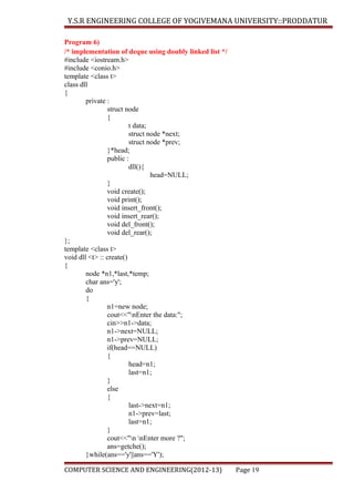 Y.S.R ENGINEERING COLLEGE OF YOGIVEMANA UNIVERSITY::PRODDATUR
Program 6)
/* implementation of deque using doubly linked list */
#include <iostream.h>
#include <conio.h>
template <class t>
class dll
{
private :
struct node
{
t data;
struct node *next;
struct node *prev;
}*head;
public :
dll(){
head=NULL;
}
void create();
void print();
void insert_front();
void insert_rear();
void del_front();
void del_rear();
};
template <class t>
void dll <t> :: create()
{
node *n1,*last,*temp;
char ans='y';
do
{
n1=new node;
cout<<"nEnter the data:";
cin>>n1->data;
n1->next=NULL;
n1->prev=NULL;
if(head==NULL)
{
head=n1;
last=n1;
}
else
{
last->next=n1;
n1->prev=last;
last=n1;
}
cout<<"n nEnter more ?";
ans=getche();
}while(ans=='y'||ans=='Y');
COMPUTER SCIENCE AND ENGINEERING(2012-13)

Page 19

 