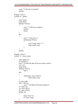 Y.S.R ENGINEERING COLLEGE OF YOGIVEMANA UNIVERSITY::PRODDATUR
cout<<"n The list is createdn";
getch();
}
template <class t>
void dll <t> ::print()
{
node *temp;
temp=head;
if(temp==NULL)
{
cout<<"n The list is emptyn";
getch();
return;
}
else
{
cout<<"n The list is :";
while(temp!=NULL)
{
cout<<temp->data<<" ";
temp=temp->next;
}
}
getch();
}
template <class t>
void dll <t> ::insert_rear()
{
node *temp,*n1;
int val,flag=0;
cout<<"n Enter the data of the new node to insert";
cin>>val;
temp=head;
if(temp==NULL)
flag=1;
else
{
while(temp->next!=NULL)
temp=temp->next;
}
n1=new node;
if(n1==NULL)
cout<<"n Unable to allocate memoryn";
n1->data=val;
n1->next=NULL;
n1->prev=NULL;
if(flag==0)
{
temp->next=n1;
n1->prev=temp;
}
COMPUTER SCIENCE AND ENGINEERING(2012-13)

Page 20

 