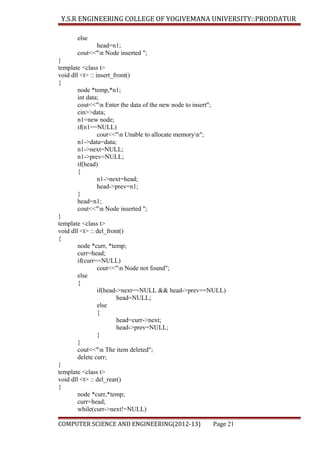 Y.S.R ENGINEERING COLLEGE OF YOGIVEMANA UNIVERSITY::PRODDATUR
else
head=n1;
cout<<"n Node inserted ";
}
template <class t>
void dll <t> :: insert_front()
{
node *temp,*n1;
int data;
cout<<"n Enter the data of the new node to insert";
cin>>data;
n1=new node;
if(n1==NULL)
cout<<"n Unable to allocate memoryn";
n1->data=data;
n1->next=NULL;
n1->prev=NULL;
if(head)
{
n1->next=head;
head->prev=n1;
}
head=n1;
cout<<"n Node inserted ";
}
template <class t>
void dll <t> :: del_front()
{
node *curr, *temp;
curr=head;
if(curr==NULL)
cout<<"n Node not found";
else
{
if(head->next==NULL && head->prev==NULL)
head=NULL;
else
{
head=curr->next;
head->prev=NULL;
}
}
cout<<"n The item deleted";
delete curr;
}
template <class t>
void dll <t> :: del_rear()
{
node *curr,*temp;
curr=head;
while(curr->next!=NULL)
COMPUTER SCIENCE AND ENGINEERING(2012-13)

Page 21

 
