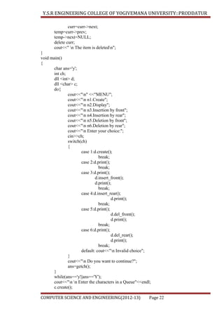 Y.S.R ENGINEERING COLLEGE OF YOGIVEMANA UNIVERSITY::PRODDATUR
curr=curr->next;
temp=curr->prev;
temp->next=NULL;
delete curr;
cout<<" n The item is deletedn";
}
void main()
{
char ans='y';
int ch;
dll <int> d;
dll <char> c;
do{
cout<<"n" <<"MENU";
cout<<"n n1.Create";
cout<<"n n2.Display";
cout<<"n n3.Insertion by front";
cout<<"n n4.Insertion by rear";
cout<<"n n5.Deletion by front";
cout<<"n n6.Deletion by rear";
cout<<"n Enter your choice:";
cin>>ch;
switch(ch)
{
case 1:d.create();
break;
case 2:d.print();
break;
case 3:d.print();
d.insert_front();
d.print();
break;
case 4:d.insert_rear();
d.print();
break;
case 5:d.print();
d.del_front();
d.print();
break;
case 6:d.print();
d.del_rear();
d.print();
break;
default: cout<<"n Invalid choice";
}
cout<<"n Do you want to continue?";
ans=getch();
}
while(ans=='y'||ans=='Y');
cout<<"n n Enter the characters in a Queue"<<endl;
c.create();
COMPUTER SCIENCE AND ENGINEERING(2012-13)

Page 22

 