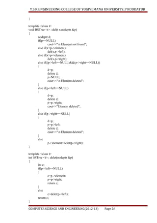 Y.S.R ENGINEERING COLLEGE OF YOGIVEMANA UNIVERSITY::PRODDATUR
}
template <class t>
void BSTree <t> ::del(t x,nodeptr &p)
{
nodeptr d;
if(p==NULL)
cout<<"n Element not found";
else if(x<p->element)
del(x,p->left);
else if(x>p->element)
del(x,p->right);
else if((p->left==NULL)&&(p->right==NULL))
{
d=p;
delete d;
p=NULL;
cout<<"n Element deleted";
}
else if(p->left==NULL)
{
d=p;
delete d;
p=p->right;
cout<<"Element deleted";
}
else if(p->right==NULL)
{
d=p;
p=p->left;
delete d;
cout<<"n Element deleted";
}
else
p->element=delet(p->right);
}
template <class t>
int BSTree <t>:: delet(nodeptr &p)
{
int c;
if(p->left==NULL)
{
c=p->element;
p=p->right;
return c;
}
else
c=delet(p->left);
return c;
}
COMPUTER SCIENCE AND ENGINEERING(2012-13)

Page 25

 