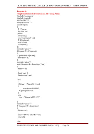 Y.S.R ENGINEERING COLLEGE OF YOGIVEMANA UNIVERSITY::PRODDATUR
Program 8)
//implementation of circular queue ADT using Array
#include<iostream.h>
#include<conio.h>
#define MAX 5
template <class T>
class Cirqueue
{
T *Cqueue;
int front,rear;
public:
Cirqueue();
void Insertitem(T val);
T deleteitem();
void print();
~Cirqueue();
};
template <class T>
Cirqueue<T>::Cirqueue()
{
Cqueue=new T[MAX];
front=rear=-1;
}
template <class T>
void Cirqueue<T>::Insertitem(T val)
{
if(rear==-1)
{
front=rear=0;
Cqueue[rear]=val;
}
else
{
if(((rear+1)%MAX)!=front)
{
rear=(rear+1)%MAX;
Cqueue[rear]=val;
}
else
cout<<"Queue is FULL!!!";
}
}
template <class T>
T Cirqueue<T>::deleteitem()
{
if(front==-1)
{
cout<<"Queue is EMPTY!!!";
return(0);
}
else
COMPUTER SCIENCE AND ENGINEERING(2012-13)

Page 28

 