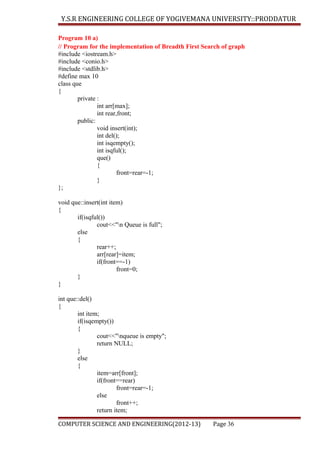Y.S.R ENGINEERING COLLEGE OF YOGIVEMANA UNIVERSITY::PRODDATUR
Program 10 a)
// Program for the implementation of Breadth First Search of graph
#include <iostream.h>
#include <conio.h>
#include <stdlib.h>
#define max 10
class que
{
private :
int arr[max];
int rear,front;
public:
void insert(int);
int del();
int isqempty();
int isqful();
que()
{
front=rear=-1;
}
};
void que::insert(int item)
{
if(isqful())
cout<<"n Queue is full";
else
{
rear++;
arr[rear]=item;
if(front==-1)
front=0;
}
}
int que::del()
{
int item;
if(isqempty())
{
cout<<"nqueue is empty";
return NULL;
}
else
{
item=arr[front];
if(front==rear)
front=rear=-1;
else
front++;
return item;
COMPUTER SCIENCE AND ENGINEERING(2012-13)

Page 36

 