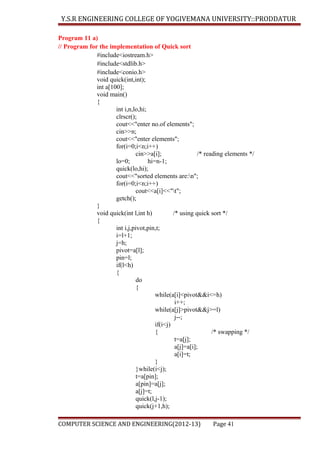 Y.S.R ENGINEERING COLLEGE OF YOGIVEMANA UNIVERSITY::PRODDATUR
Program 11 a)
// Program for the implementation of Quick sort
#include<iostream.h>
#include<stdlib.h>
#include<conio.h>
void quick(int,int);
int a[100];
void main()
{
int i,n,lo,hi;
clrscr();
cout<<"enter no.of elements";
cin>>n;
cout<<"enter elements";
for(i=0;i<n;i++)
cin>>a[i];
/* reading elements */
lo=0;
hi=n-1;
quick(lo,hi);
cout<<"sorted elements are:n";
for(i=0;i<n;i++)
cout<<a[i]<<"t";
getch();
}
void quick(int l,int h)
/* using quick sort */
{
int i,j,pivot,pin,t;
i=l+1;
j=h;
pivot=a[l];
pin=l;
if(l<h)
{
do
{
while(a[i]<pivot&&i<=h)
i++;
while(a[j]>pivot&&j>=l)
j--;
if(i<j)
{
/* swapping */
t=a[j];
a[j]=a[i];
a[i]=t;
}
}while(i<j);
t=a[pin];
a[pin]=a[j];
a[j]=t;
quick(l,j-1);
quick(j+1,h);
COMPUTER SCIENCE AND ENGINEERING(2012-13)

Page 41

 