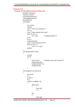 Y.S.R ENGINEERING COLLEGE OF YOGIVEMANA UNIVERSITY::PRODDATUR
Program 11 b)
// Program for the implementation of Merge sort
#include<iostream.h>
#include<conio.h>
void mergesort(int,int);
void merge(int,int,int);
int a[10],b[10];
void main()
{
int i,n,lo,hl;
clrscr();
cout<<"enetr no.of elemnets :";
cin>>n;
cout<<"enetr elements into array";
for(i=0;i<n;i++)
cin>>a[i];
/*reading elements */
lo=0;
hl=n-1;
mergesort(lo,hl);
cout<<"sorted elements are:n";
for(i=0;i<n;i++)
cout<<"t"<<a[i];
getch();
}
void mergesort(int l,int h)
{
int mid;
if(l<h)
{
mid=(l+h)/2;
/* breaking array into two parts */
mergesort(l,mid);
mergesort(mid+1,h);
merge(l,mid,h);
}
}
void merge(int l,int mid,int h)
{
int i,j,k,hl;
i=l;
j=mid+1;
k=l;
while(i<=mid&&j<=h)
{
if(a[i]<a[j])
{
b[k]=a[i];
i++;
}
else
{
b[k]=a[j];
COMPUTER SCIENCE AND ENGINEERING(2012-13)

Page 43

 