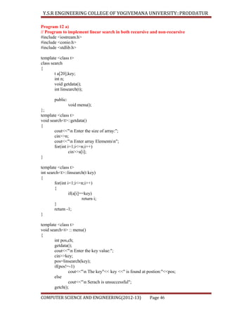 Y.S.R ENGINEERING COLLEGE OF YOGIVEMANA UNIVERSITY::PRODDATUR
Program 12 a)
// Program to implement linear search in both recursive and non-recursive
#include <iostream.h>
#include <conio.h>
#include <stdlib.h>
template <class t>
class search
{
t a[20],key;
int n;
void getdata();
int linsearch(t);
public:
void menu();
};
template <class t>
void search<t>::getdata()
{
cout<<"n Enter the size of array:";
cin>>n;
cout<<"n Enter array Elementsn";
for(int i=1;i<=n;i++)
cin>>a[i];
}
template <class t>
int search<t>::linsearch(t key)
{
for(int i=1;i<=n;i++)
{
if(a[i]==key)
return i;
}
return -1;
}
template <class t>
void search<t> :: menu()
{
int pos,ch;
getdata();
cout<<"n Enter the key value:";
cin>>key;
pos=linsearch(key);
if(pos!=-1)
cout<<"n The key"<< key <<" is found at postion:"<<pos;
else
cout<<"n Serach is unsuccessful";
getch();
COMPUTER SCIENCE AND ENGINEERING(2012-13)

Page 46

 
