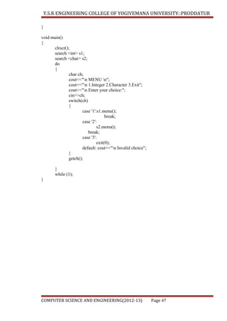 Y.S.R ENGINEERING COLLEGE OF YOGIVEMANA UNIVERSITY::PRODDATUR
}
void main()
{
clrscr();
search <int> s1;
search <char> s2;
do
{
char ch;
cout<<"n MENU n";
cout<<"n 1.Integer 2.Character 3.Exit";
cout<<"n Enter your choice:";
cin>>ch;
switch(ch)
{
case '1':s1.menu();
break;
case '2':
s2.menu();
break;
case '3':
exit(0);
default: cout<<"n Invalid choice";
}
getch();
}
while (1);
}

COMPUTER SCIENCE AND ENGINEERING(2012-13)

Page 47

 
