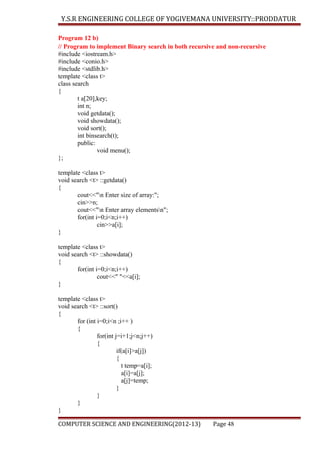 Y.S.R ENGINEERING COLLEGE OF YOGIVEMANA UNIVERSITY::PRODDATUR
Program 12 b)
// Program to implement Binary search in both recursive and non-recursive
#include <iostream.h>
#include <conio.h>
#include <stdlib.h>
template <class t>
class search
{
t a[20],key;
int n;
void getdata();
void showdata();
void sort();
int binsearch(t);
public:
void menu();
};
template <class t>
void search <t> ::getdata()
{
cout<<"n Enter size of array:";
cin>>n;
cout<<"n Enter array elementsn";
for(int i=0;i<n;i++)
cin>>a[i];
}
template <class t>
void search <t> ::showdata()
{
for(int i=0;i<n;i++)
cout<<" "<<a[i];
}
template <class t>
void search <t> ::sort()
{
for (int i=0;i<n ;i++ )
{
for(int j=i+1;j<n;j++)
{
if(a[i]>a[j])
{
t temp=a[i];
a[i]=a[j];
a[j]=temp;
}
}
}
}
COMPUTER SCIENCE AND ENGINEERING(2012-13)

Page 48

 