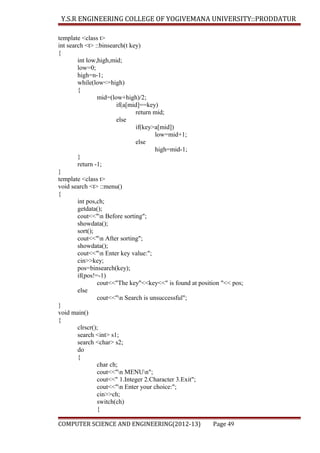 Y.S.R ENGINEERING COLLEGE OF YOGIVEMANA UNIVERSITY::PRODDATUR
template <class t>
int search <t> ::binsearch(t key)
{
int low,high,mid;
low=0;
high=n-1;
while(low<=high)
{
mid=(low+high)/2;
if(a[mid]==key)
return mid;
else
if(key>a[mid])
low=mid+1;
else
high=mid-1;
}
return -1;
}
template <class t>
void search <t> ::menu()
{
int pos,ch;
getdata();
cout<<"n Before sorting";
showdata();
sort();
cout<<"n After sorting";
showdata();
cout<<"n Enter key value:";
cin>>key;
pos=binsearch(key);
if(pos!=-1)
cout<<"The key"<<key<<" is found at position "<< pos;
else
cout<<"n Search is unsuccessful";
}
void main()
{
clrscr();
search <int> s1;
search <char> s2;
do
{
char ch;
cout<<"n MENUn";
cout<<" 1.Integer 2.Character 3.Exit";
cout<<"n Enter your choice:";
cin>>ch;
switch(ch)
{
COMPUTER SCIENCE AND ENGINEERING(2012-13)

Page 49

 