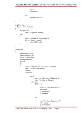 Y.S.R ENGINEERING COLLEGE OF YOGIVEMANA UNIVERSITY::PRODDATUR
rear=-1;
return temp;
}
else
return (q[front++]);
}
}
template <class t>
void queue <t> :: display()
{
if(front==-1)
cout<<"n queue is emptyn";
else
{
cout<<"n the queue elements are :n";
for( int i=front;i<=rear;i++)
cout<<q[i]<<endl;
}
}
void main()
{
queue <int> q1(20);
queue <char> q2(20);
int ch,ch1,iitem,ditem;
char citem,dcitem;
clrscr();
do
{
cout<<"n 1.Insertionn 2.Deletion n 3.Exitn";
cout<<"n Enter your choice:";
cin>>ch;
switch(ch)
{
case 1:
cout<<"n 1.Integer n 2.Character n";
cout<<"n Enter ur choice :";
cin>>ch1;
if(ch1==1)
{
cout<<"n Enter the element :";
cin>>iitem;
q1.insert(iitem);
q1.display();
}
else
{
cout<<"n Enter the element :";
cin>>citem;
q2.insert(citem);
COMPUTER SCIENCE AND ENGINEERING(2012-13)

Page 5

 