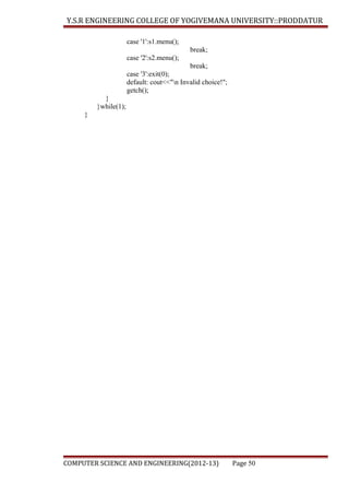 Y.S.R ENGINEERING COLLEGE OF YOGIVEMANA UNIVERSITY::PRODDATUR
case '1':s1.menu();
break;
case '2':s2.menu();
break;
case '3':exit(0);
default: cout<<"n Invalid choice!";
getch();
}
}while(1);
}

COMPUTER SCIENCE AND ENGINEERING(2012-13)

Page 50

 