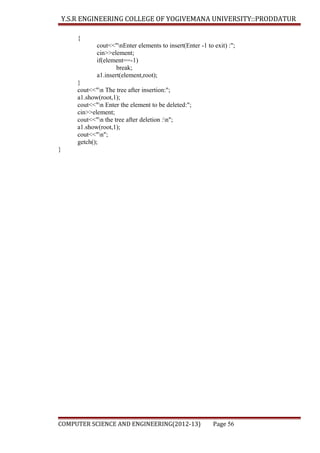 Y.S.R ENGINEERING COLLEGE OF YOGIVEMANA UNIVERSITY::PRODDATUR
{
cout<<"nEnter elements to insert(Enter -1 to exit) :";
cin>>element;
if(element==-1)
break;
a1.insert(element,root);
}
cout<<"n The tree after insertion:";
a1.show(root,1);
cout<<"n Enter the element to be deleted:";
cin>>element;
cout<<"n the tree after deletion :n";
a1.show(root,1);
cout<<"n";
getch();
}

COMPUTER SCIENCE AND ENGINEERING(2012-13)

Page 56

 