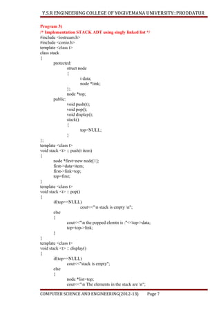 Y.S.R ENGINEERING COLLEGE OF YOGIVEMANA UNIVERSITY::PRODDATUR
Program 3)
/* Implementation STACK ADT using singly linked list */
#include <iostream.h>
#include <conio.h>
template <class t>
class stack
{
protected:
struct node
{
t data;
node *link;
};
node *top;
public:
void push(t);
void pop();
void display();
stack()
{
top=NULL;
}
};
template <class t>
void stack <t> :: push(t item)
{
node *first=new node[1];
first->data=item;
first->link=top;
top=first;
}
template <class t>
void stack <t> :: pop()
{
if(top==NULL)
cout<<"n stack is empty n";
else
{
cout<<"n the popped elemtn is :"<<top->data;
top=top->link;
}
}
template <class t>
void stack <t> :: display()
{
if(top==NULL)
cout<<"stack is empty";
else
{
node *list=top;
cout<<"n The elements in the stack are n";
COMPUTER SCIENCE AND ENGINEERING(2012-13)

Page 7

 