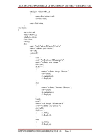 Y.S.R ENGINEERING COLLEGE OF YOGIVEMANA UNIVERSITY::PRODDATUR
while(list->link!=NULL)
{
cout<<list->data<<endl;
list=list->link;
}
cout<<list->data;
} }
void main()
{
stack <int> s1;
stack <char> s2;
int ch,ch1,iitem;
char citem;
clrscr();
do{
cout<<"n 1.Push n 2.Pop n 3.Exit n";
cout<<"n Enter your choice:";
cin>>ch;
switch(ch)
{
case 1:
cout<<"n 1.Integer 2.Character n";
cout<<"n Enter your choice :";
cin>>ch1;
if(ch1==1)
{
cout<<"n Enter Integer Element:";
cin>>iitem;
s1.push(iitem);
s1.display();
}
else
{
cout<<"n Enter Character Element: ";
cin>>citem;
s2.push(citem);
s2.display();
}
break;
case 2:
cout<<"n 1.Integer 2.Character n";
cout<<"n Enter your choice :";
cin>>ch1;
if(ch1==1)
{
s1.pop();
s1.display();
}
else
{
s2.pop();
s2.display();
}
COMPUTER SCIENCE AND ENGINEERING(2012-13)

Page 8

 