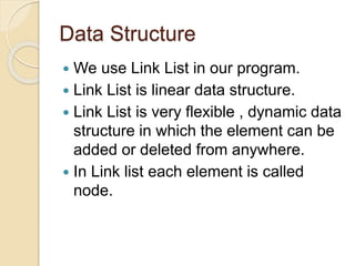 Data Structure
 We use Link List in our program.
 Link List is linear data structure.
 Link List is very flexible , dynamic data
structure in which the element can be
added or deleted from anywhere.
 In Link list each element is called
node.
 