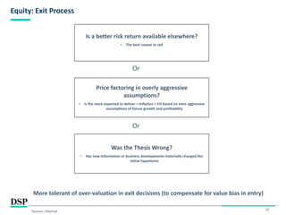 12
Equity: Exit Process
Source: Internal
Is a better risk return available elsewhere?
• The best reason to sell
Price factoring in overly aggressive
assumptions?
• Is the stock expected to deliver < Inflation + 5% based on even aggressive
assumptions of future growth and profitability
Or
Was the Thesis Wrong?
• Has new information or business developments materially changed the
initial hypothesis
Or
More tolerant of over-valuation in exit decisions (to compensate for value bias in entry)
 