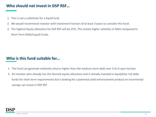 3
Who should not invest in DSP RSF…
Source: Internal.
1. This is not a substitute for a liquid fund
2. We would recommend investor with investment horizon of at least 3 years to consider this fund.
3. The highest Equity allocation for DSP RSF will be 25%. This entails higher volatility in NAVs compared to
Short Term Debt/Liquid Funds.
Who is this fund suitable for…
1. The fund can generate relatively returns higher than the medium-term debt over 3-to-5-year horizon
2. An investor who already has the desired equity allocation and is already invested in liquid/low risk debt
funds for short term requirements but is looking for a potential yield enhancement product on incremental
savings can invest in DSP RSF
 