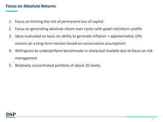 5
Focus on Absolute Returns
1. Focus on limiting the risk of permanent loss of capital
2. Focus on generating absolute return over cycles with good risk/return profile
3. Ideas evaluated on basis on ability to generate Inflation + approximately 10%
returns on a long-term horizon based on conservative assumptions
4. Willingness to underperform benchmarks in sharp bull markets due to focus on risk
management
5. Relatively concentrated portfolio of about 20 stocks
 
