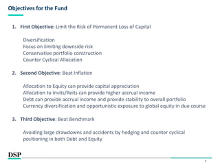 6
Objectives for the Fund
1. First Objective: Limit the Risk of Permanent Loss of Capital
Diversification
Focus on limiting downside risk
Conservative portfolio construction
Counter Cyclical Allocation
2. Second Objective: Beat Inflation
Allocation to Equity can provide capital appreciation
Allocation to Invits/Reits can provide higher accrual income
Debt can provide accrual income and provide stability to overall portfolio
Currency diversification and opportunistic exposure to global equity in due course
3. Third Objective: Beat Benchmark
Avoiding large drawdowns and accidents by hedging and counter cyclical
positioning in both Debt and Equity
 