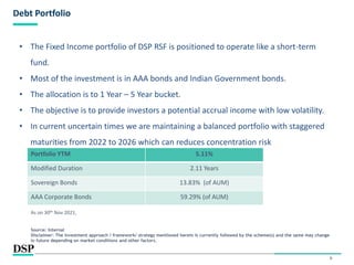 9
Debt Portfolio
• The Fixed Income portfolio of DSP RSF is positioned to operate like a short-term
fund.
• Most of the investment is in AAA bonds and Indian Government bonds.
• The allocation is to 1 Year – 5 Year bucket.
• The objective is to provide investors a potential accrual income with low volatility.
• In current uncertain times we are maintaining a balanced portfolio with staggered
maturities from 2022 to 2026 which can reduces concentration risk
Portfolio YTM 5.11%
Modified Duration 2.11 Years
Sovereign Bonds 13.83% (of AUM)
AAA Corporate Bonds 59.29% (of AUM)
As on 30th Nov 2021,
Source: Internal
Disclaimer: The investment approach / framework/ strategy mentioned herein is currently followed by the scheme(s) and the same may change
in future depending on market conditions and other factors.
 