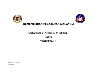 DSP Sains Tingkatan 1  
15 Mac 2012 
 
 
 
 
 
 
 
 
 
 
 
 
 
 
 
 
   
 
KEMENTERIAN PELAJARAN MALAYSIA
DOKUMEN STANDARD PRESTASI
SAINS
TINGKATAN 1 
 