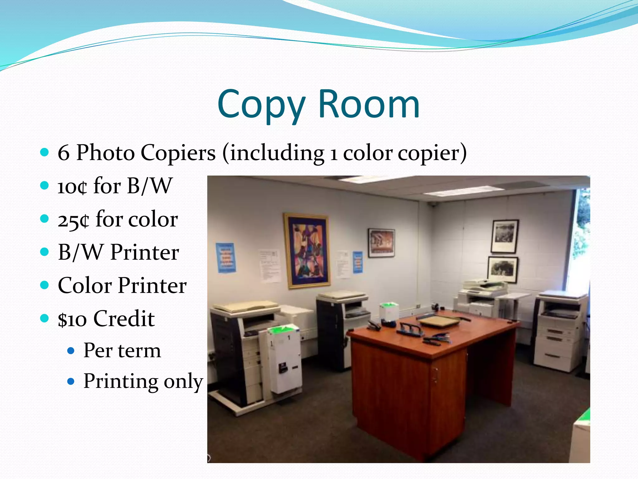 Copy Room 
 6 Photo Copiers (including 1 color copier) 
 10¢ for B/W 
 25¢ for color 
 B/W Printer 
 Color Printer 
 $10 Credit 
 Per term 
 Printing only 
 
