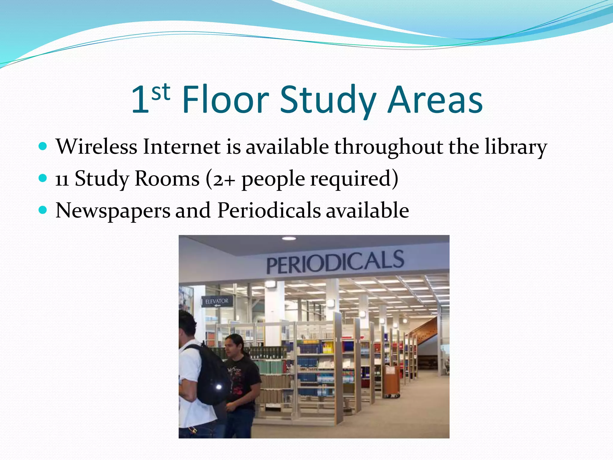 1st Floor Study Areas 
 Wireless Internet is available throughout the library 
 11 Study Rooms (2+ people required) 
 Newspapers and Periodicals available 
 
