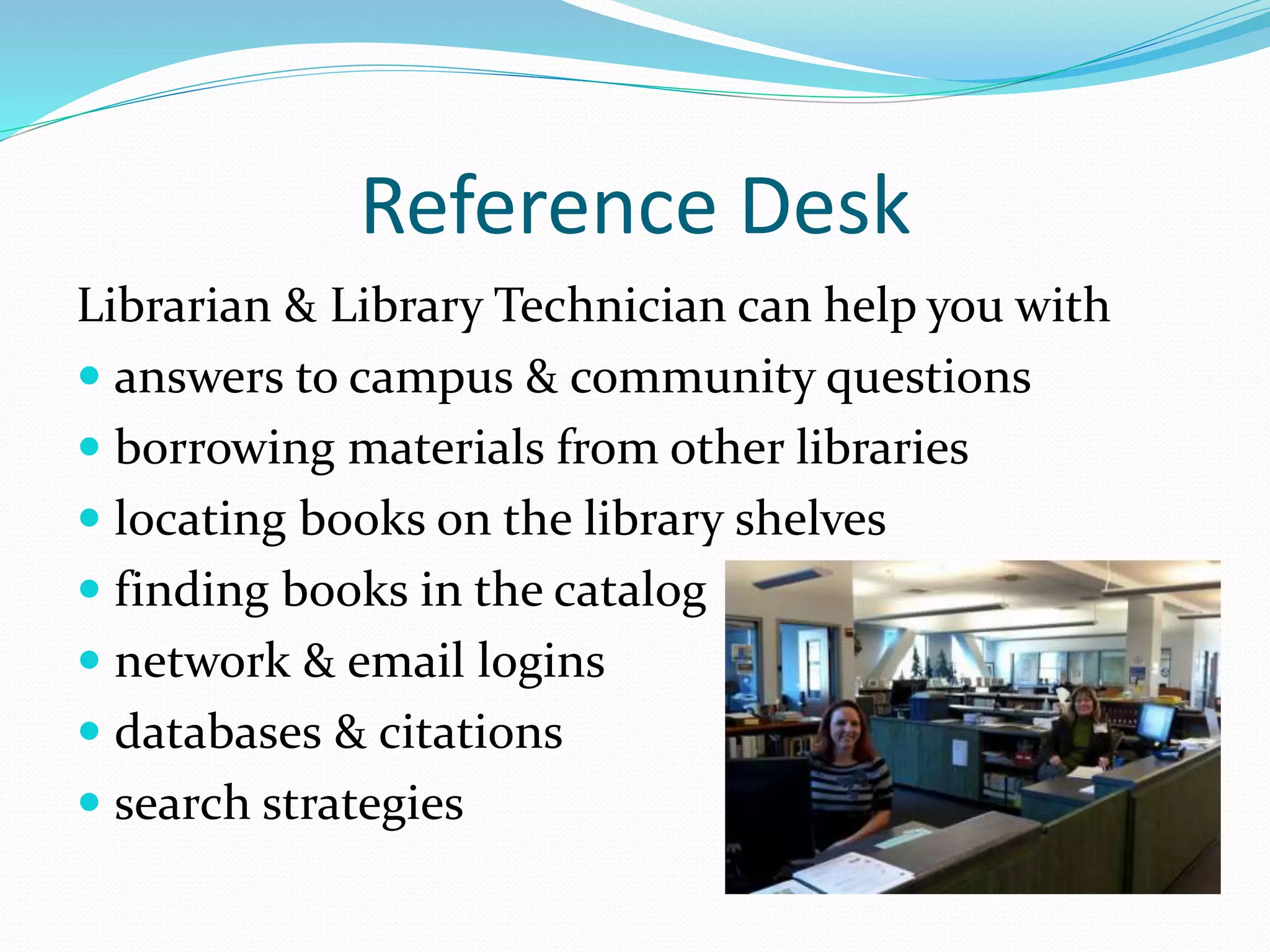 Reference Desk 
Librarian & Library Technician can help you with 
 answers to campus & community questions 
 borrowing materials from other libraries 
 locating books on the library shelves 
 finding books in the catalog 
 network & email logins 
 databases & citations 
 search strategies 
 