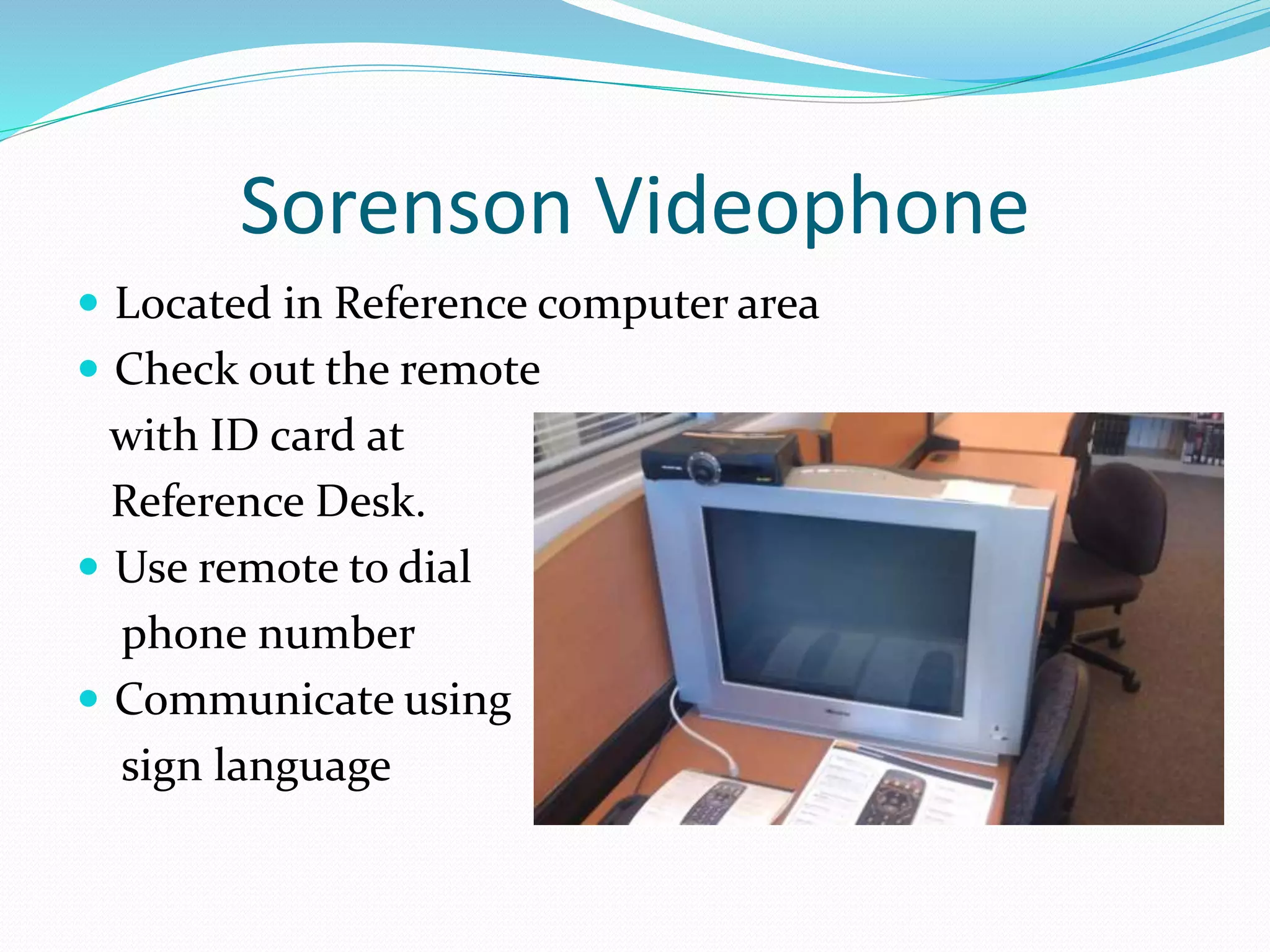 Sorenson Videophone 
 Located in Reference computer area 
 Check out the remote 
with ID card at 
Reference Desk. 
 Use remote to dial 
phone number 
 Communicate using 
sign language 
 