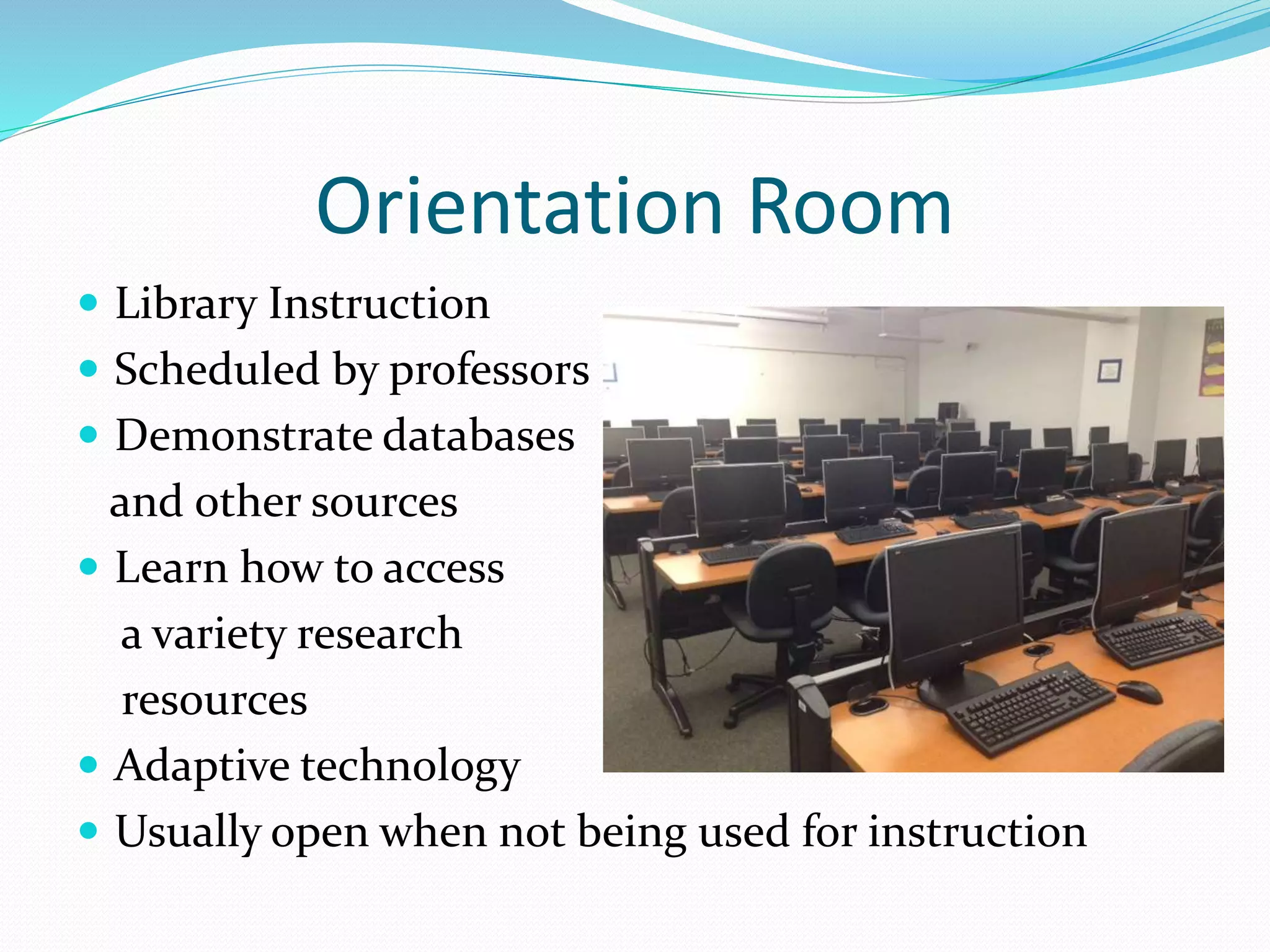 Orientation Room 
 Library Instruction 
 Scheduled by professors 
 Demonstrate databases 
and other sources 
 Learn how to access 
a variety research 
resources 
 Adaptive technology 
 Usually open when not being used for instruction 
 