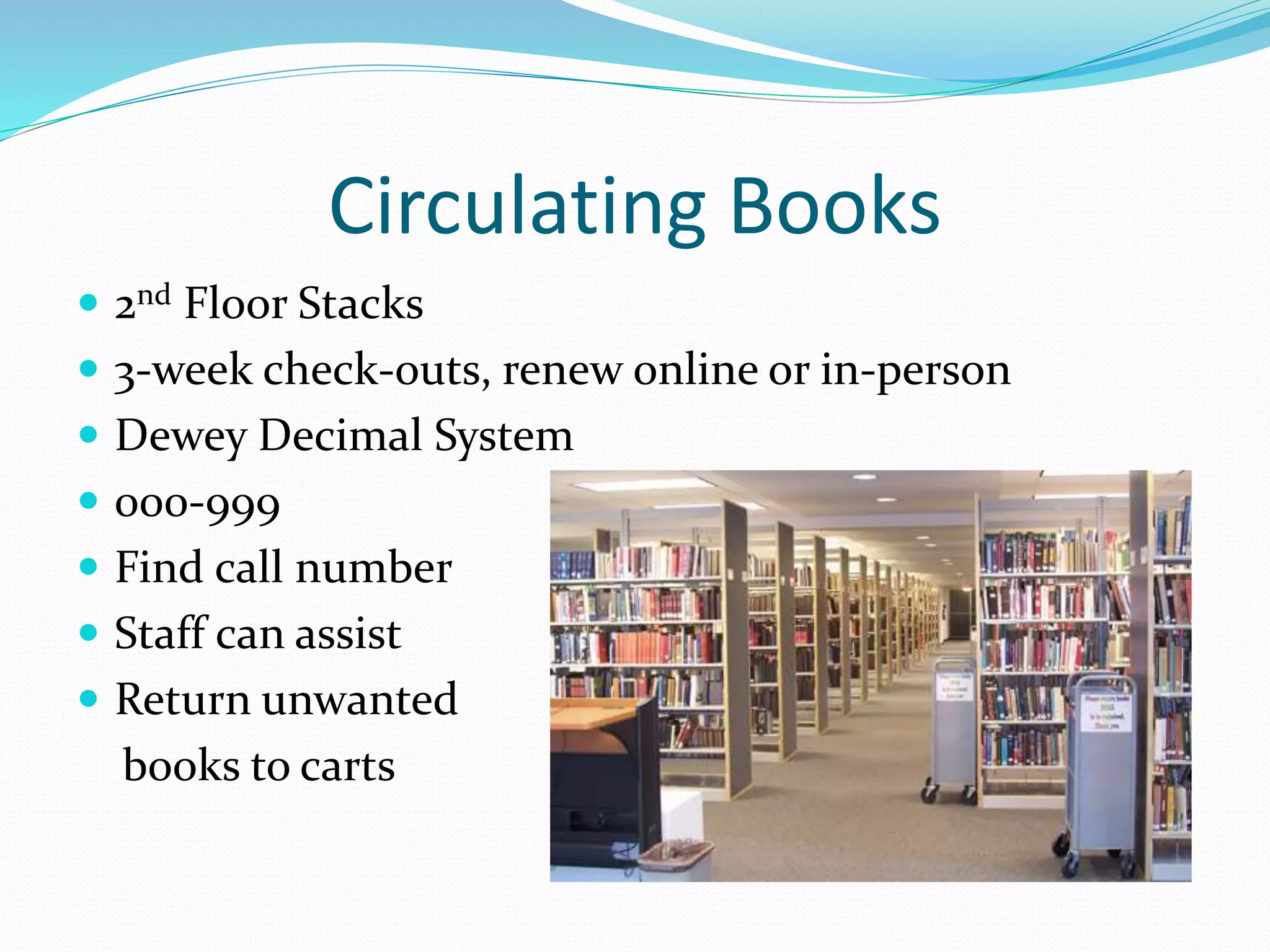 Circulating Books 
 2nd Floor Stacks 
 3-week check-outs, renew online or in-person 
 Dewey Decimal System 
 000-999 
 Find call number 
 Staff can assist 
 Return unwanted 
books to carts 
 