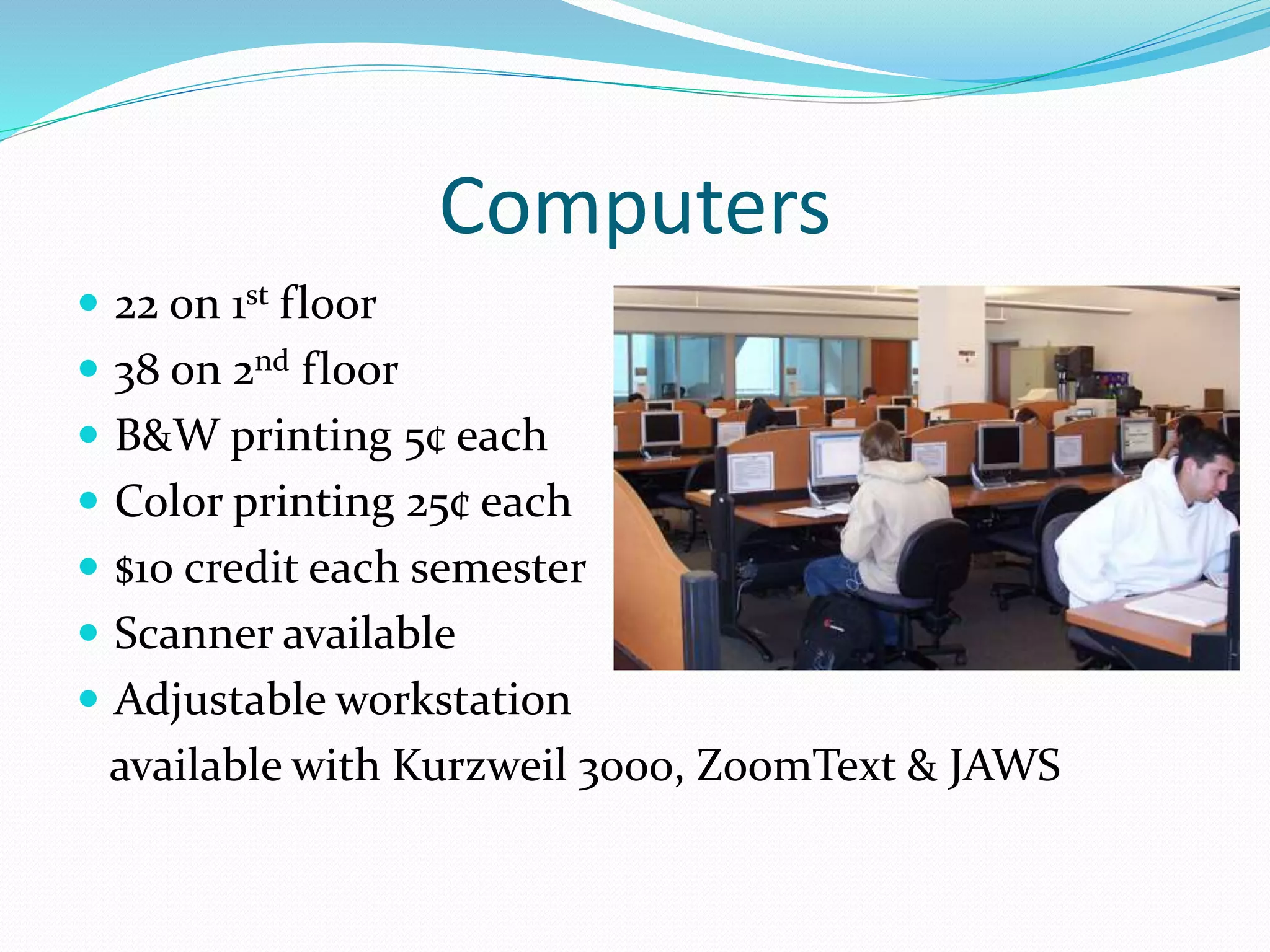 Computers 
 22 on 1st floor 
 38 on 2nd floor 
 B&W printing 5¢ each 
 Color printing 25¢ each 
 $10 credit each semester 
 Scanner available 
 Adjustable workstation 
available with Kurzweil 3000, ZoomText & JAWS 
 