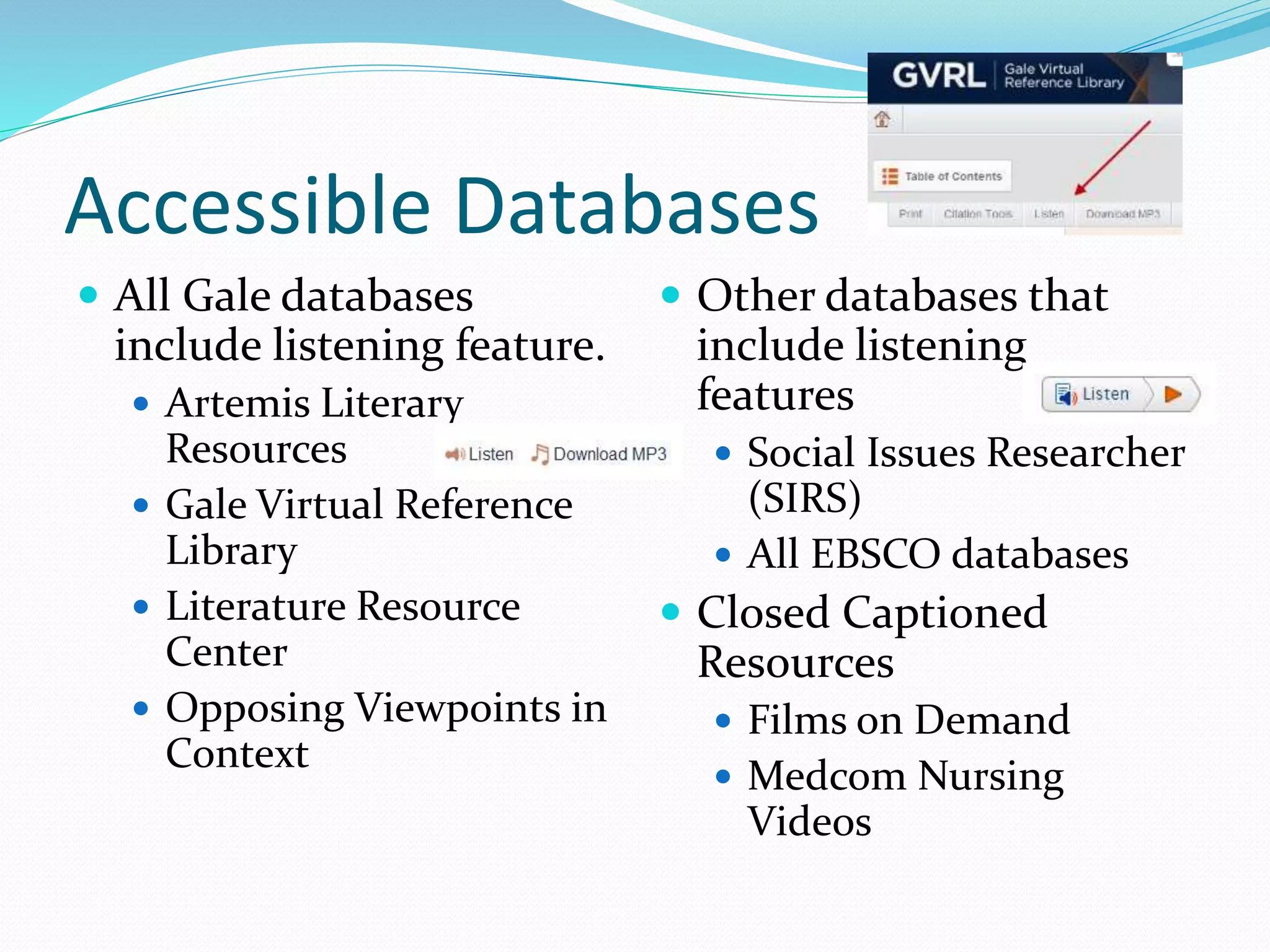 Accessible Databases 
 All Gale databases 
include listening feature. 
 Artemis Literary 
Resources 
 Gale Virtual Reference 
Library 
 Literature Resource 
Center 
 Opposing Viewpoints in 
Context 
 Other databases that 
include listening 
features 
 Social Issues Researcher 
(SIRS) 
 All EBSCO databases 
 Closed Captioned 
Resources 
 Films on Demand 
 Medcom Nursing 
Videos 
 