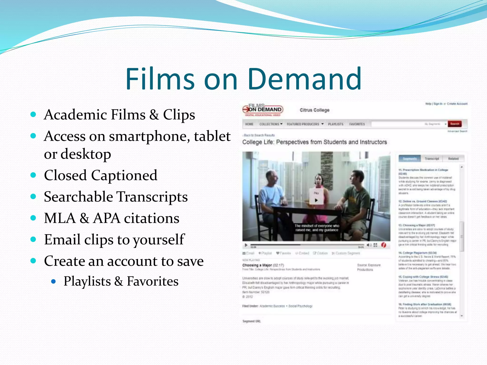 Films on Demand 
 Academic Films & Clips 
 Access on smartphone, tablet 
or desktop 
 Closed Captioned 
 Searchable Transcripts 
 MLA & APA citations 
 Email clips to yourself 
 Create an account to save 
 Playlists & Favorites 
 