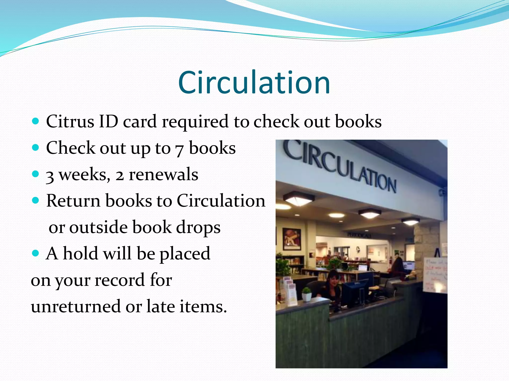 Circulation 
 Citrus ID card required to check out books 
 Check out up to 7 books 
 3 weeks, 2 renewals 
 Return books to Circulation 
or outside book drops 
 A hold will be placed 
on your record for 
unreturned or late items. 
 